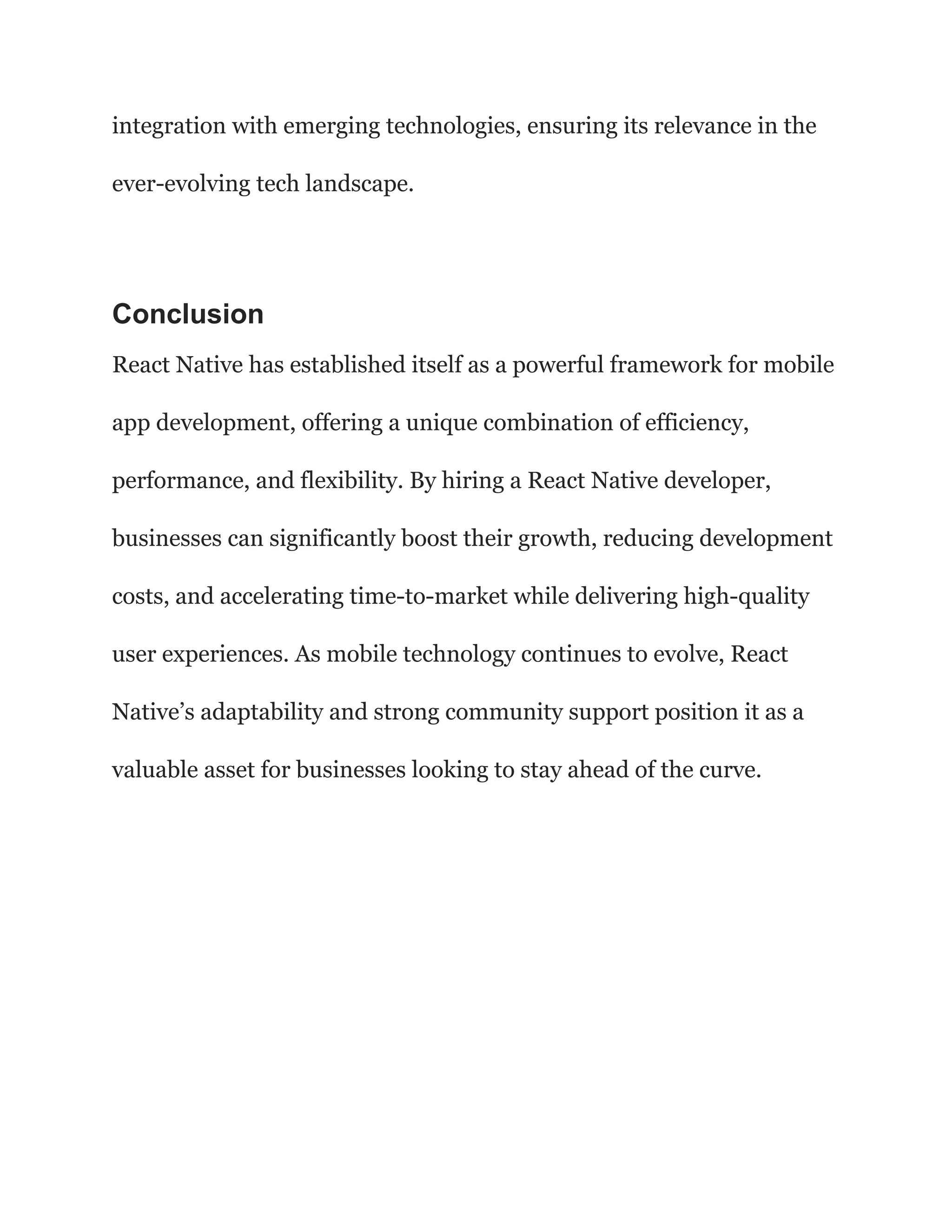integration with emerging technologies, ensuring its relevance in the
ever-evolving tech landscape.
Conclusion
React Native has established itself as a powerful framework for mobile
app development, offering a unique combination of efficiency,
performance, and flexibility. By hiring a React Native developer,
businesses can significantly boost their growth, reducing development
costs, and accelerating time-to-market while delivering high-quality
user experiences. As mobile technology continues to evolve, React
Native’s adaptability and strong community support position it as a
valuable asset for businesses looking to stay ahead of the curve.
 