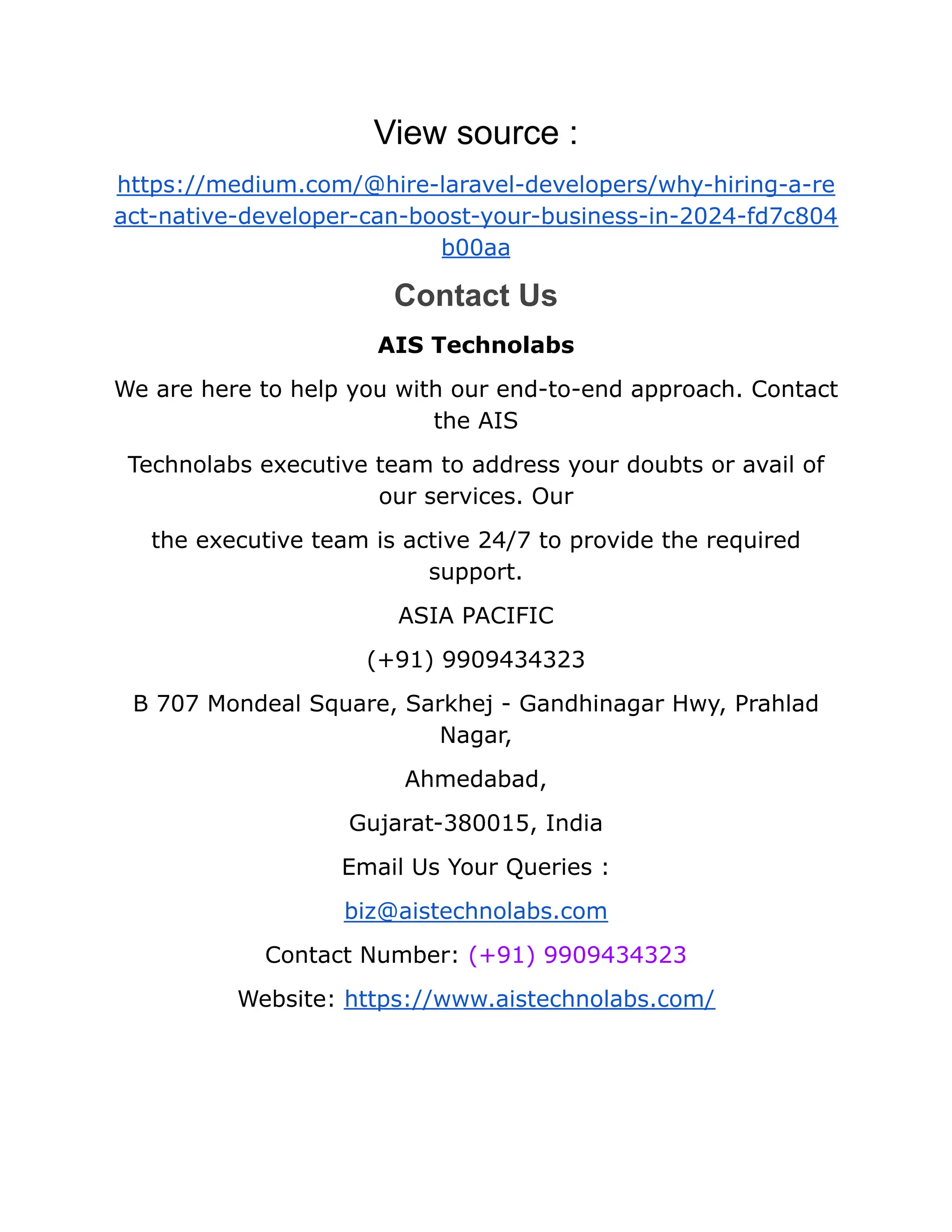 View source :
https://medium.com/@hire-laravel-developers/why-hiring-a-re
act-native-developer-can-boost-your-business-in-2024-fd7c804
b00aa
Contact Us
AIS Technolabs
We are here to help you with our end-to-end approach. Contact
the AIS
Technolabs executive team to address your doubts or avail of
our services. Our
the executive team is active 24/7 to provide the required
support.
ASIA PACIFIC
(+91) 9909434323
B 707 Mondeal Square, Sarkhej - Gandhinagar Hwy, Prahlad
Nagar,
Ahmedabad,
Gujarat-380015, India
Email Us Your Queries :
biz@aistechnolabs.com
Contact Number: (+91) 9909434323
Website: https://www.aistechnolabs.com/
 