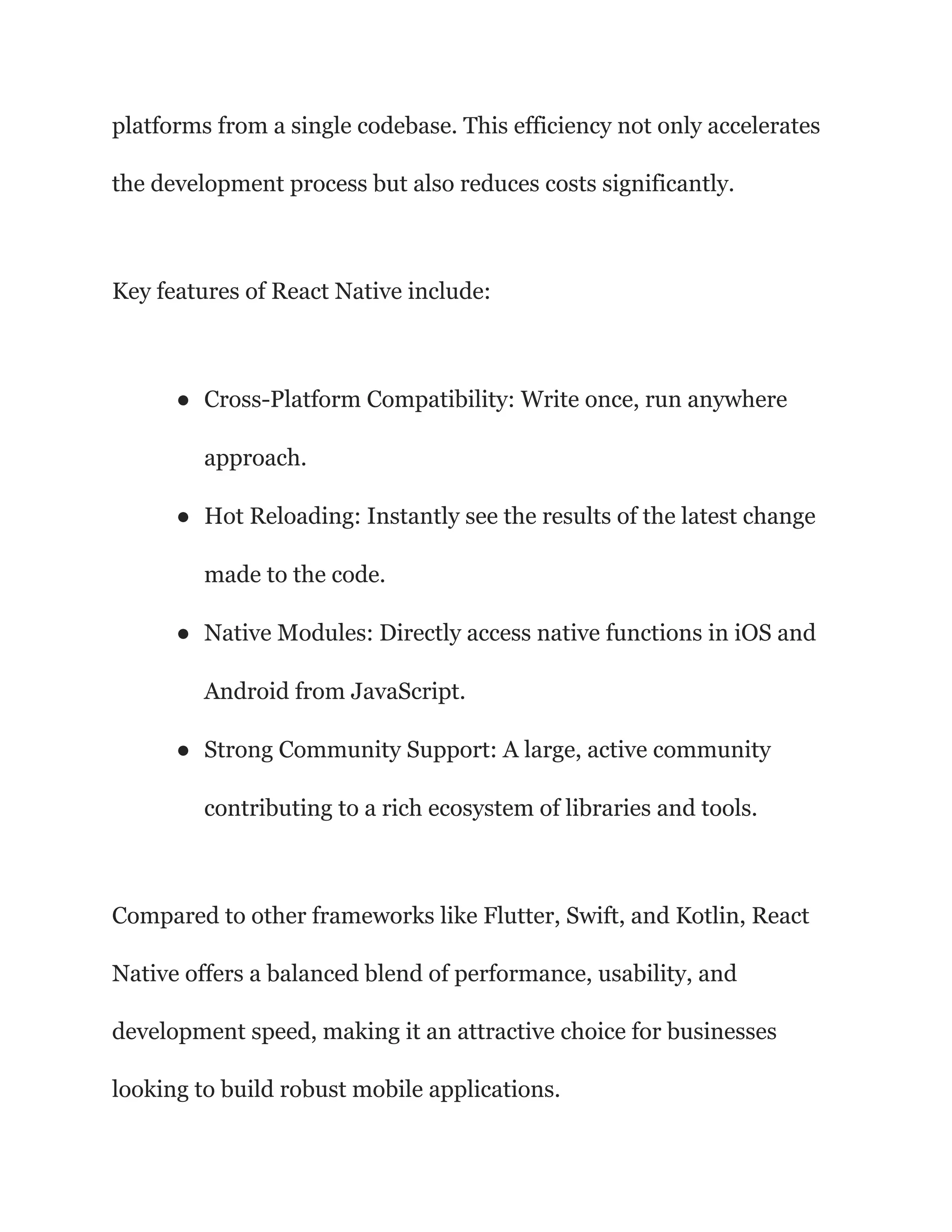 platforms from a single codebase. This efficiency not only accelerates
the development process but also reduces costs significantly.
Key features of React Native include:
● Cross-Platform Compatibility: Write once, run anywhere
approach.
● Hot Reloading: Instantly see the results of the latest change
made to the code.
● Native Modules: Directly access native functions in iOS and
Android from JavaScript.
● Strong Community Support: A large, active community
contributing to a rich ecosystem of libraries and tools.
Compared to other frameworks like Flutter, Swift, and Kotlin, React
Native offers a balanced blend of performance, usability, and
development speed, making it an attractive choice for businesses
looking to build robust mobile applications.
 