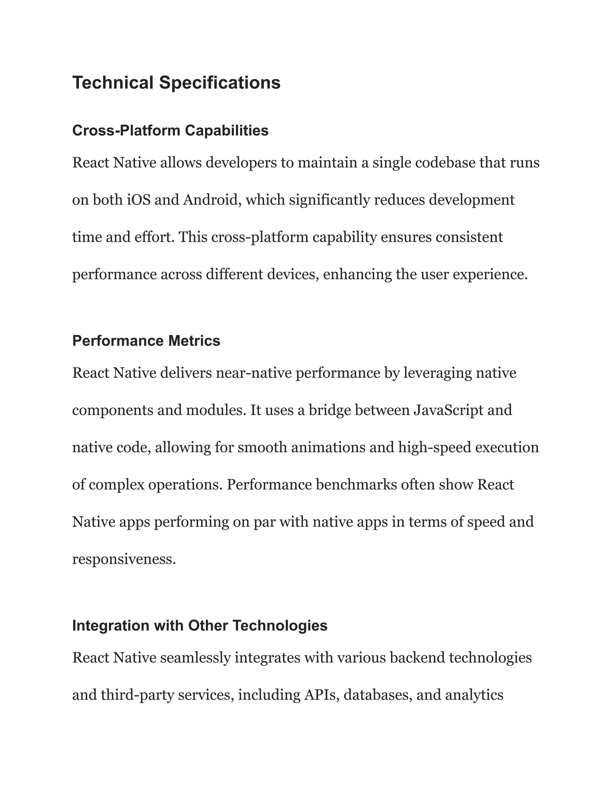 Technical Specifications
Cross-Platform Capabilities
React Native allows developers to maintain a single codebase that runs
on both iOS and Android, which significantly reduces development
time and effort. This cross-platform capability ensures consistent
performance across different devices, enhancing the user experience.
Performance Metrics
React Native delivers near-native performance by leveraging native
components and modules. It uses a bridge between JavaScript and
native code, allowing for smooth animations and high-speed execution
of complex operations. Performance benchmarks often show React
Native apps performing on par with native apps in terms of speed and
responsiveness.
Integration with Other Technologies
React Native seamlessly integrates with various backend technologies
and third-party services, including APIs, databases, and analytics
 