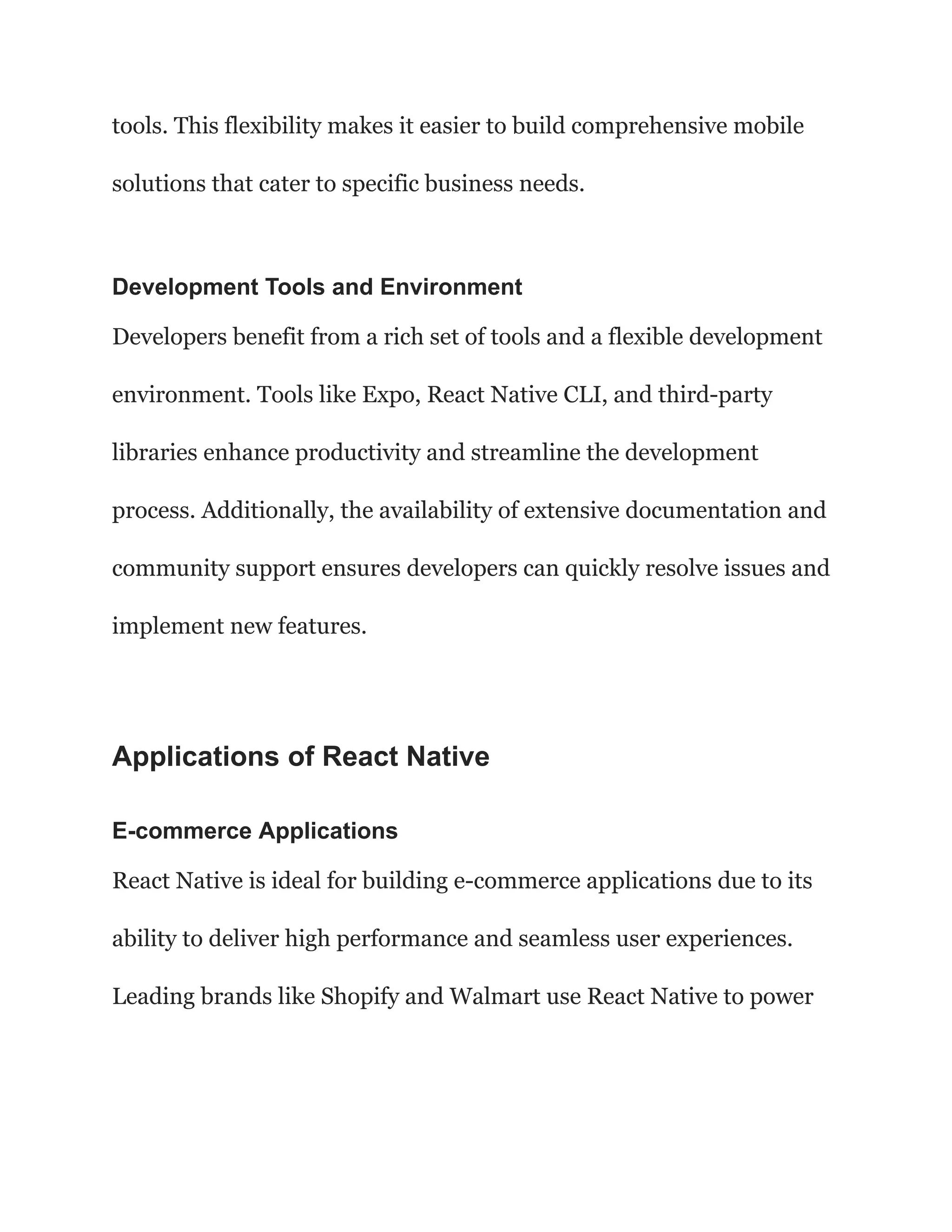 tools. This flexibility makes it easier to build comprehensive mobile
solutions that cater to specific business needs.
Development Tools and Environment
Developers benefit from a rich set of tools and a flexible development
environment. Tools like Expo, React Native CLI, and third-party
libraries enhance productivity and streamline the development
process. Additionally, the availability of extensive documentation and
community support ensures developers can quickly resolve issues and
implement new features.
Applications of React Native
E-commerce Applications
React Native is ideal for building e-commerce applications due to its
ability to deliver high performance and seamless user experiences.
Leading brands like Shopify and Walmart use React Native to power
 