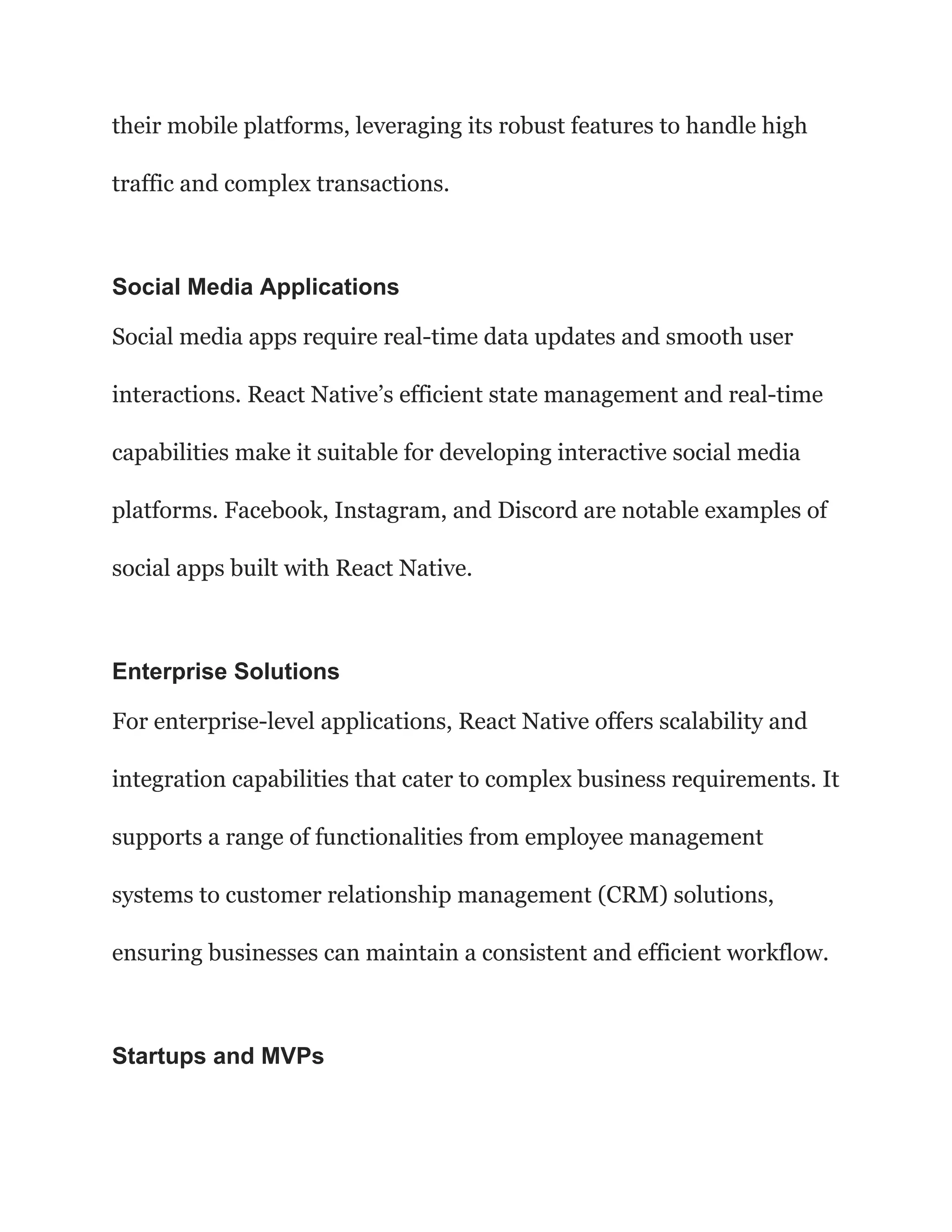 their mobile platforms, leveraging its robust features to handle high
traffic and complex transactions.
Social Media Applications
Social media apps require real-time data updates and smooth user
interactions. React Native’s efficient state management and real-time
capabilities make it suitable for developing interactive social media
platforms. Facebook, Instagram, and Discord are notable examples of
social apps built with React Native.
Enterprise Solutions
For enterprise-level applications, React Native offers scalability and
integration capabilities that cater to complex business requirements. It
supports a range of functionalities from employee management
systems to customer relationship management (CRM) solutions,
ensuring businesses can maintain a consistent and efficient workflow.
Startups and MVPs
 