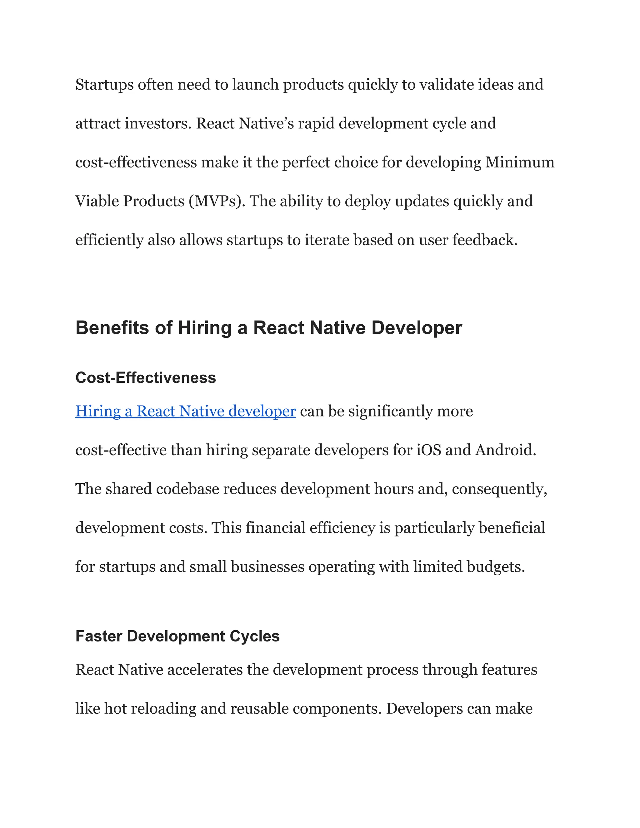 Startups often need to launch products quickly to validate ideas and
attract investors. React Native’s rapid development cycle and
cost-effectiveness make it the perfect choice for developing Minimum
Viable Products (MVPs). The ability to deploy updates quickly and
efficiently also allows startups to iterate based on user feedback.
Benefits of Hiring a React Native Developer
Cost-Effectiveness
Hiring a React Native developer can be significantly more
cost-effective than hiring separate developers for iOS and Android.
The shared codebase reduces development hours and, consequently,
development costs. This financial efficiency is particularly beneficial
for startups and small businesses operating with limited budgets.
Faster Development Cycles
React Native accelerates the development process through features
like hot reloading and reusable components. Developers can make
 