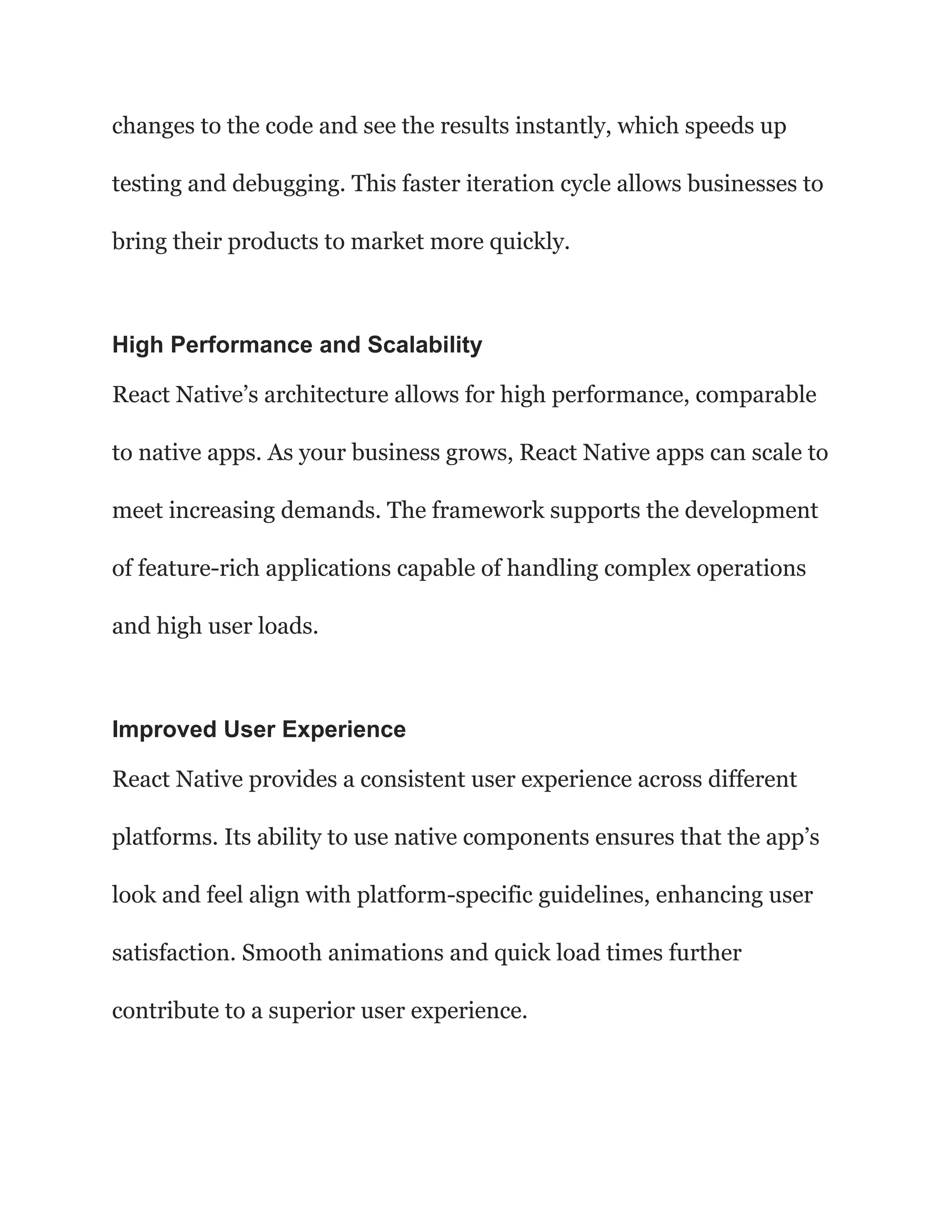 changes to the code and see the results instantly, which speeds up
testing and debugging. This faster iteration cycle allows businesses to
bring their products to market more quickly.
High Performance and Scalability
React Native’s architecture allows for high performance, comparable
to native apps. As your business grows, React Native apps can scale to
meet increasing demands. The framework supports the development
of feature-rich applications capable of handling complex operations
and high user loads.
Improved User Experience
React Native provides a consistent user experience across different
platforms. Its ability to use native components ensures that the app’s
look and feel align with platform-specific guidelines, enhancing user
satisfaction. Smooth animations and quick load times further
contribute to a superior user experience.
 