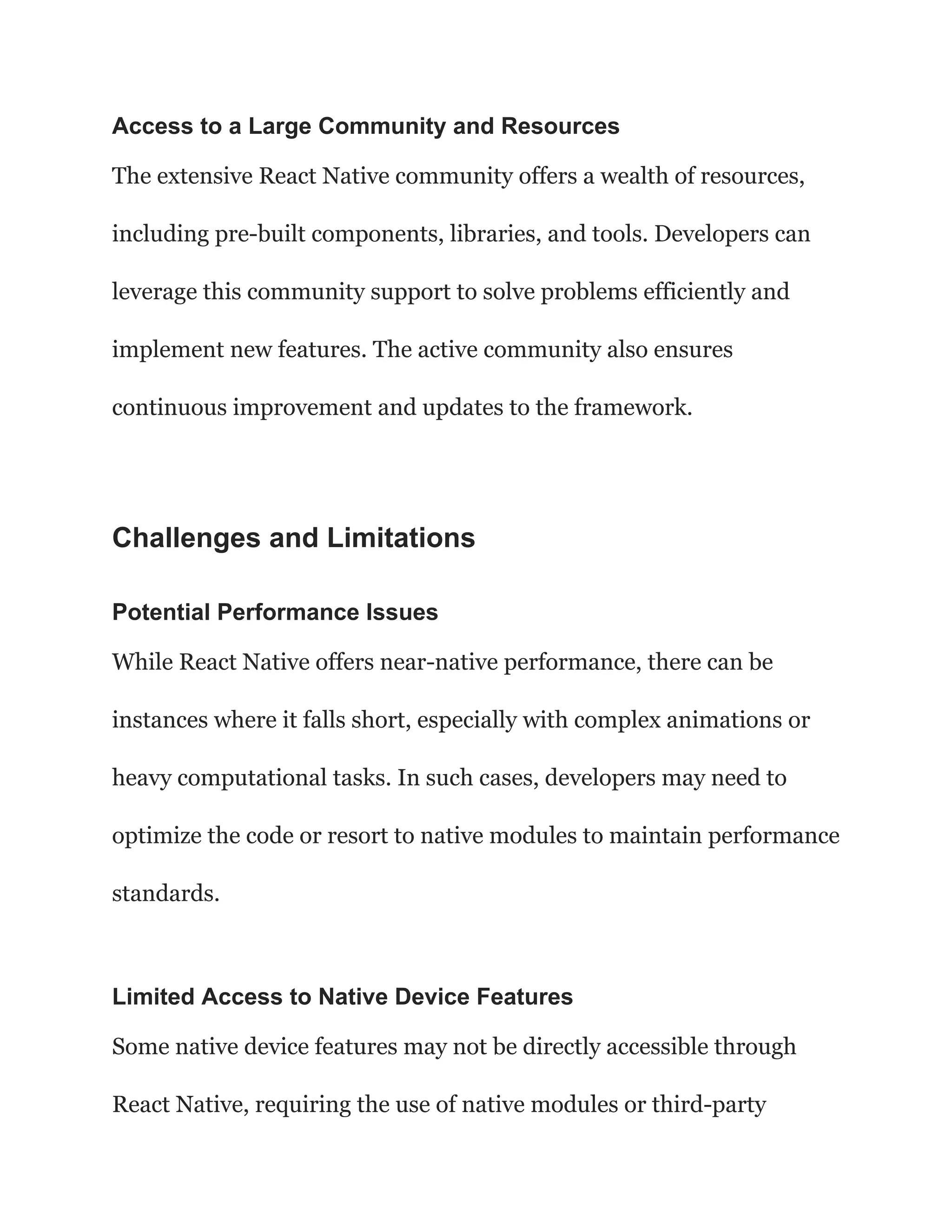 Access to a Large Community and Resources
The extensive React Native community offers a wealth of resources,
including pre-built components, libraries, and tools. Developers can
leverage this community support to solve problems efficiently and
implement new features. The active community also ensures
continuous improvement and updates to the framework.
Challenges and Limitations
Potential Performance Issues
While React Native offers near-native performance, there can be
instances where it falls short, especially with complex animations or
heavy computational tasks. In such cases, developers may need to
optimize the code or resort to native modules to maintain performance
standards.
Limited Access to Native Device Features
Some native device features may not be directly accessible through
React Native, requiring the use of native modules or third-party
 