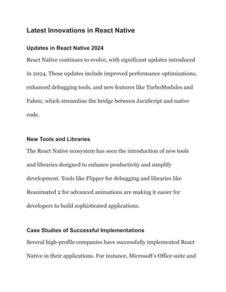 Latest Innovations in React Native
Updates in React Native 2024
React Native continues to evolve, with significant updates introduced
in 2024. These updates include improved performance optimizations,
enhanced debugging tools, and new features like TurboModules and
Fabric, which streamline the bridge between JavaScript and native
code.
New Tools and Libraries
The React Native ecosystem has seen the introduction of new tools
and libraries designed to enhance productivity and simplify
development. Tools like Flipper for debugging and libraries like
Reanimated 2 for advanced animations are making it easier for
developers to build sophisticated applications.
Case Studies of Successful Implementations
Several high-profile companies have successfully implemented React
Native in their applications. For instance, Microsoft’s Office suite and
 