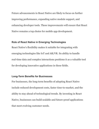 Future advancements in React Native are likely to focus on further
improving performance, expanding native module support, and
enhancing developer tools. These improvements will ensure that React
Native remains a top choice for mobile app development.
Role of React Native in Emerging Technologies
React Native’s flexibility makes it suitable for integrating with
emerging technologies like IoT and AR/VR. Its ability to handle
real-time data and complex interactions positions it as a valuable tool
for developing innovative applications in these fields.
Long-Term Benefits for Businesses
For businesses, the long-term benefits of adopting React Native
include reduced development costs, faster time-to-market, and the
ability to stay ahead of technological trends. By investing in React
Native, businesses can build scalable and future-proof applications
that meet evolving customer needs.
 