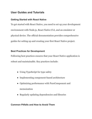 User Guides and Tutorials
Getting Started with React Native
To get started with React Native, you need to set up your development
environment with Node.js, React Native CLI, and an emulator or
physical device. The official documentation provides comprehensive
guides for setting up and creating your first React Native project.
Best Practices for Development
Following best practices ensures that your React Native application is
robust and maintainable. Key practices include:
● Using TypeScript for type safety
● Implementing component-based architecture
● Optimizing performance with PureComponent and
memoization
● Regularly updating dependencies and libraries
Common Pitfalls and How to Avoid Them
 
