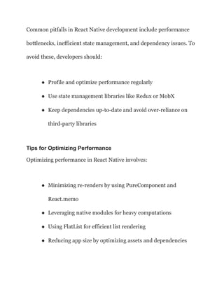 Common pitfalls in React Native development include performance
bottlenecks, inefficient state management, and dependency issues. To
avoid these, developers should:
● Profile and optimize performance regularly
● Use state management libraries like Redux or MobX
● Keep dependencies up-to-date and avoid over-reliance on
third-party libraries
Tips for Optimizing Performance
Optimizing performance in React Native involves:
● Minimizing re-renders by using PureComponent and
React.memo
● Leveraging native modules for heavy computations
● Using FlatList for efficient list rendering
● Reducing app size by optimizing assets and dependencies
 