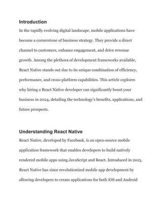 Introduction
In the rapidly evolving digital landscape, mobile applications have
become a cornerstone of business strategy. They provide a direct
channel to customers, enhance engagement, and drive revenue
growth. Among the plethora of development frameworks available,
React Native stands out due to its unique combination of efficiency,
performance, and cross-platform capabilities. This article explores
why hiring a React Native developer can significantly boost your
business in 2024, detailing the technology’s benefits, applications, and
future prospects.
Understanding React Native
React Native, developed by Facebook, is an open-source mobile
application framework that enables developers to build natively
rendered mobile apps using JavaScript and React. Introduced in 2015,
React Native has since revolutionized mobile app development by
allowing developers to create applications for both iOS and Android
 