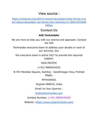 View source :
https://medium.com/@hire-laravel-developers/why-hiring-a-re
act-native-developer-can-boost-your-business-in-2024-fd7c804
b00aa
Contact Us
AIS Technolabs
We are here to help you with our end-to-end approach. Contact
the AIS
Technolabs executive team to address your doubts or avail of
our services. Our
the executive team is active 24/7 to provide the required
support.
ASIA PACIFIC
(+91) 9909434323
B 707 Mondeal Square, Sarkhej - Gandhinagar Hwy, Prahlad
Nagar,
Ahmedabad,
Gujarat-380015, India
Email Us Your Queries :
biz@aistechnolabs.com
Contact Number: (+91) 9909434323
Website: https://www.aistechnolabs.com/
 