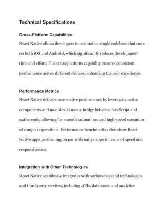Technical Specifications
Cross-Platform Capabilities
React Native allows developers to maintain a single codebase that runs
on both iOS and Android, which significantly reduces development
time and effort. This cross-platform capability ensures consistent
performance across different devices, enhancing the user experience.
Performance Metrics
React Native delivers near-native performance by leveraging native
components and modules. It uses a bridge between JavaScript and
native code, allowing for smooth animations and high-speed execution
of complex operations. Performance benchmarks often show React
Native apps performing on par with native apps in terms of speed and
responsiveness.
Integration with Other Technologies
React Native seamlessly integrates with various backend technologies
and third-party services, including APIs, databases, and analytics
 