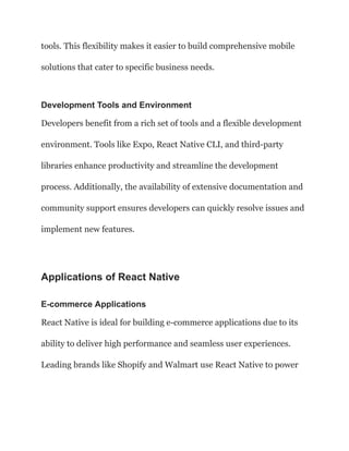 tools. This flexibility makes it easier to build comprehensive mobile
solutions that cater to specific business needs.
Development Tools and Environment
Developers benefit from a rich set of tools and a flexible development
environment. Tools like Expo, React Native CLI, and third-party
libraries enhance productivity and streamline the development
process. Additionally, the availability of extensive documentation and
community support ensures developers can quickly resolve issues and
implement new features.
Applications of React Native
E-commerce Applications
React Native is ideal for building e-commerce applications due to its
ability to deliver high performance and seamless user experiences.
Leading brands like Shopify and Walmart use React Native to power
 