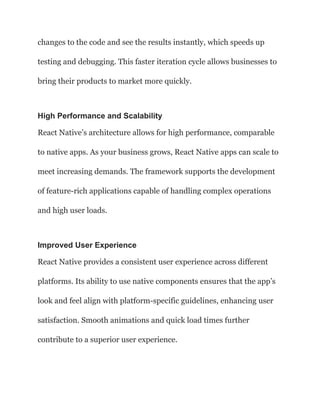 changes to the code and see the results instantly, which speeds up
testing and debugging. This faster iteration cycle allows businesses to
bring their products to market more quickly.
High Performance and Scalability
React Native’s architecture allows for high performance, comparable
to native apps. As your business grows, React Native apps can scale to
meet increasing demands. The framework supports the development
of feature-rich applications capable of handling complex operations
and high user loads.
Improved User Experience
React Native provides a consistent user experience across different
platforms. Its ability to use native components ensures that the app’s
look and feel align with platform-specific guidelines, enhancing user
satisfaction. Smooth animations and quick load times further
contribute to a superior user experience.
 
