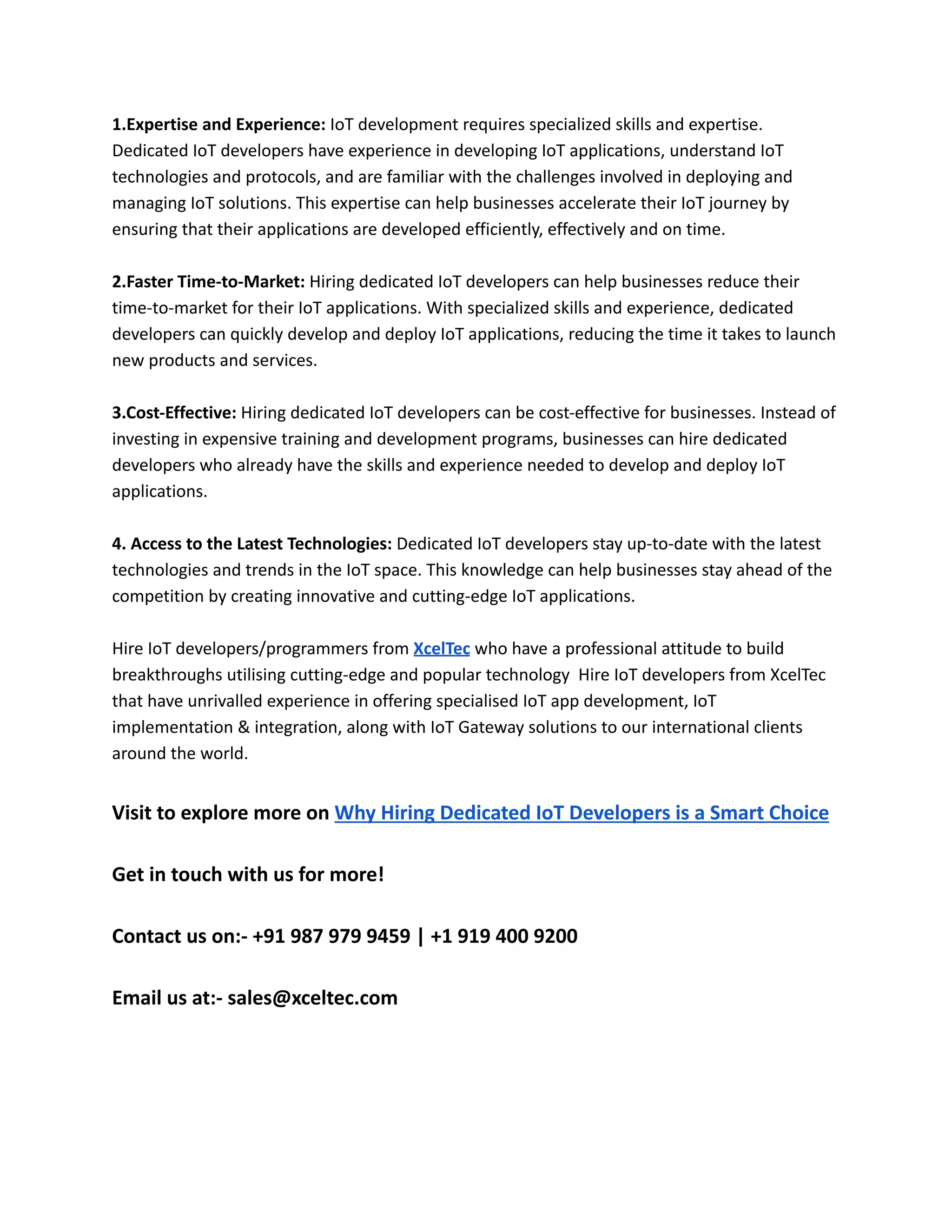 1.Expertise and Experience: IoT development requires specialized skills and expertise.
Dedicated IoT developers have experience in developing IoT applications, understand IoT
technologies and protocols, and are familiar with the challenges involved in deploying and
managing IoT solutions. This expertise can help businesses accelerate their IoT journey by
ensuring that their applications are developed efficiently, effectively and on time.
2.Faster Time-to-Market: Hiring dedicated IoT developers can help businesses reduce their
time-to-market for their IoT applications. With specialized skills and experience, dedicated
developers can quickly develop and deploy IoT applications, reducing the time it takes to launch
new products and services.
3.Cost-Effective: Hiring dedicated IoT developers can be cost-effective for businesses. Instead of
investing in expensive training and development programs, businesses can hire dedicated
developers who already have the skills and experience needed to develop and deploy IoT
applications.
4. Access to the Latest Technologies: Dedicated IoT developers stay up-to-date with the latest
technologies and trends in the IoT space. This knowledge can help businesses stay ahead of the
competition by creating innovative and cutting-edge IoT applications.
Hire IoT developers/programmers from XcelTec who have a professional attitude to build
breakthroughs utilising cutting-edge and popular technology Hire IoT developers from XcelTec
that have unrivalled experience in offering specialised IoT app development, IoT
implementation & integration, along with IoT Gateway solutions to our international clients
around the world.
Visit to explore more on Why Hiring Dedicated IoT Developers is a Smart Choice
Get in touch with us for more!
Contact us on:- +91 987 979 9459 | +1 919 400 9200
Email us at:- sales@xceltec.com
 