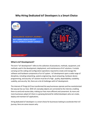 Why Hiring Dedicated IoT Developers is a Smart Choice
What is IoT Development?
The term "IoT development" refers to the collection of procedures, methods, equipment, and
methods used in the development, deployment, and maintenance of IoT solutions. It entails
carrying out the coding and configuration operations required to create and manage the
software and hardware components of an IoT system. IoT development spans a wide range of
disciplines, including networking, systems engineering, cloud computing, hardware device
programming, and security. IoT solution must be of a high , quality, dependability, scalability,
usability, and security. Yet, there are a lot of challenges with IoT development.
The Internet of Things (IoT) has transformed the way businesses operate and has revolutionized
the way we live our lives. With IoT, everyday objects are connected to the internet, enabling
them to send and receive data, making our lives more efficient and convenient. As more and
more businesses adopt IoT, there is a growing demand for skilled developers who can create,
deploy and maintain IoT applications.
Hiring dedicated IoT developers is a smart choice for businesses looking to accelerate their IoT
journey. Here are some reasons why:
 