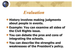 Evaluation
History involves making judgments
about people in events.
Example: You can examine all sides of
the Civil Rights issue.
You can debate the pros and cons of
integrating the schools.
You can describe the strengths and
weaknesses of the President's policy.
 