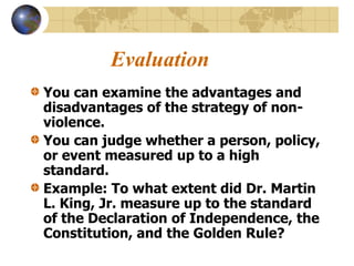 Evaluation
You can examine the advantages and
disadvantages of the strategy of non-
violence.
You can judge whether a person, policy,
or event measured up to a high
standard.
Example: To what extent did Dr. Martin
L. King, Jr. measure up to the standard
of the Declaration of Independence, the
Constitution, and the Golden Rule?
 
