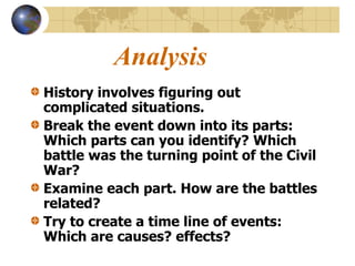 Analysis
History involves figuring out
complicated situations.
Break the event down into its parts:
Which parts can you identify? Which
battle was the turning point of the Civil
War?
Examine each part. How are the battles
related?
Try to create a time line of events:
Which are causes? effects?
 