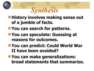 Synthesis
History involves making sense out
of a jumble of facts.
You can search for patterns.
You can speculate: Guessing at
reasons for outcomes.
You can predict: Could World War
II have been avoided?
You can make generalizations:
broad statements that summarize.
 