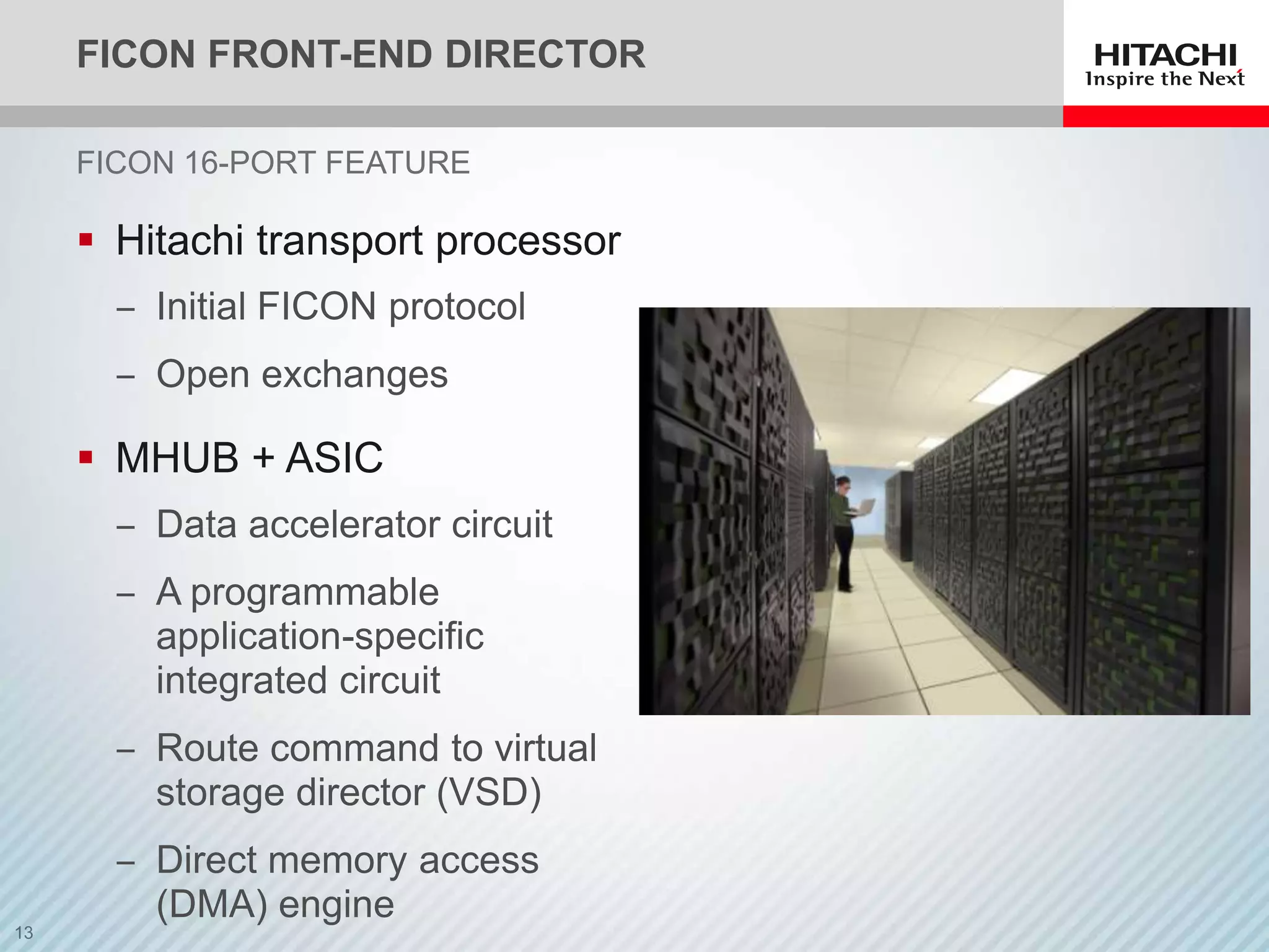 FICON FRONT-END DIRECTOR

FICON 16-PORT FEATURE

 Hitachi transport processor
  ‒ Initial FICON protocol
  ‒ Open exchanges

 MHUB + ASIC
  ‒ Data accelerator circuit
  ‒ A programmable
    application-specific
    integrated circuit
  ‒ Route command to virtual
    storage director (VSD)
  ‒ Direct memory access
    (DMA) engine
 