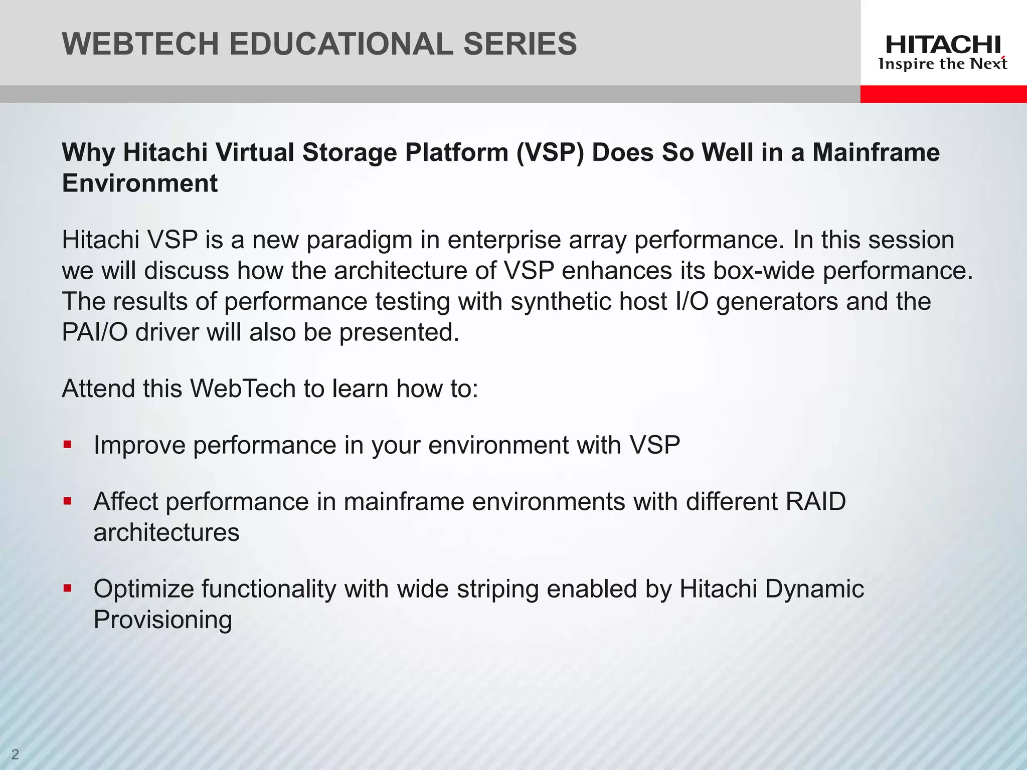 WEBTECH EDUCATIONAL SERIES


Why Hitachi Virtual Storage Platform (VSP) Does So Well in a Mainframe
Environment

Hitachi VSP is a new paradigm in enterprise array performance. In this session
we will discuss how the architecture of VSP enhances its box-wide performance.
The results of performance testing with synthetic host I/O generators and the
PAI/O driver will also be presented.

Attend this WebTech to learn how to:

 Improve performance in your environment with VSP

 Affect performance in mainframe environments with different RAID
  architectures

 Optimize functionality with wide striping enabled by Hitachi Dynamic
  Provisioning
 