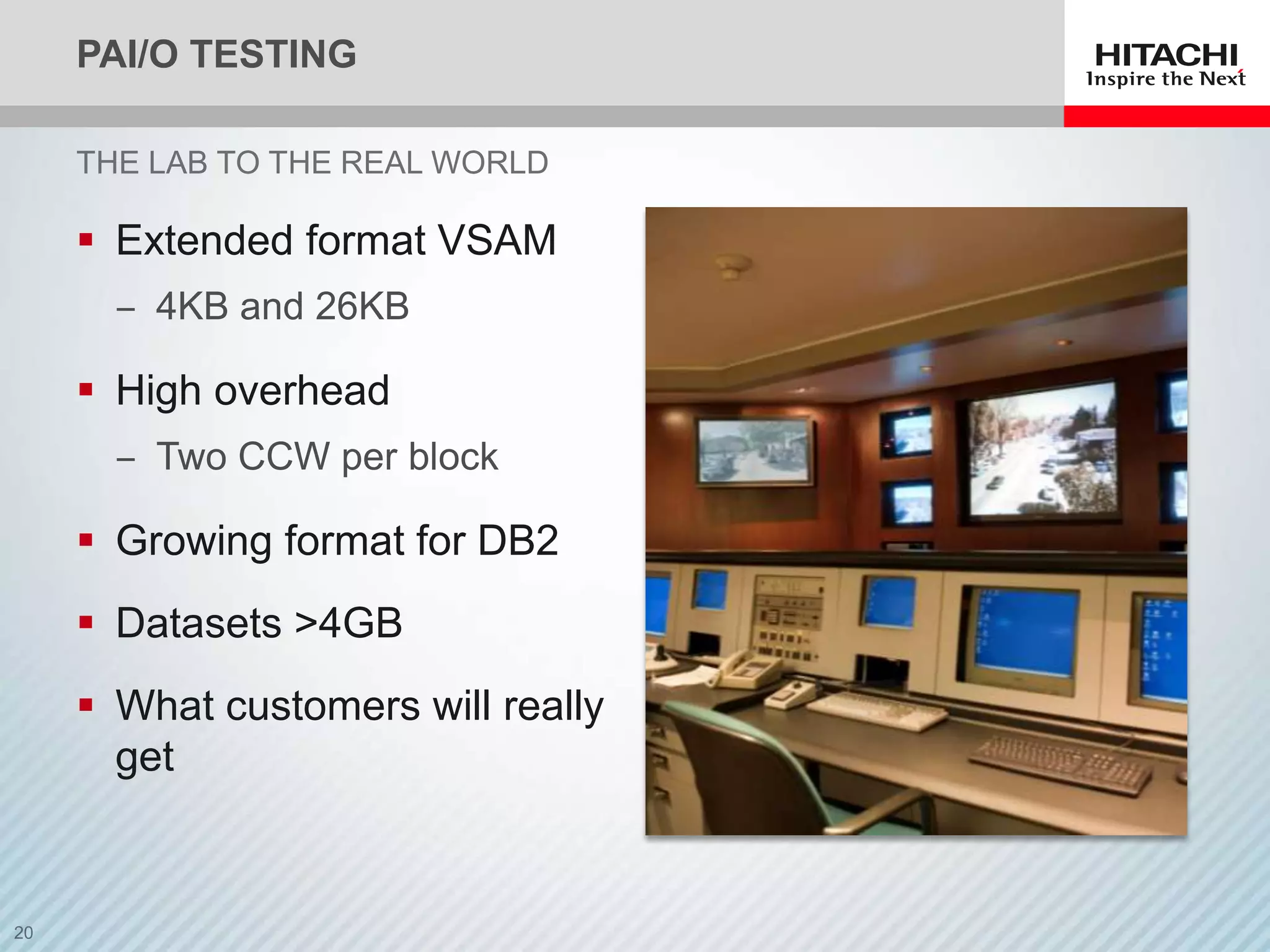 PAI/O TESTING

THE LAB TO THE REAL WORLD

 Extended format VSAM
  ‒ 4KB and 26KB

 High overhead
  ‒ Two CCW per block

 Growing format for DB2
 Datasets >4GB
 What customers will really
  get
 