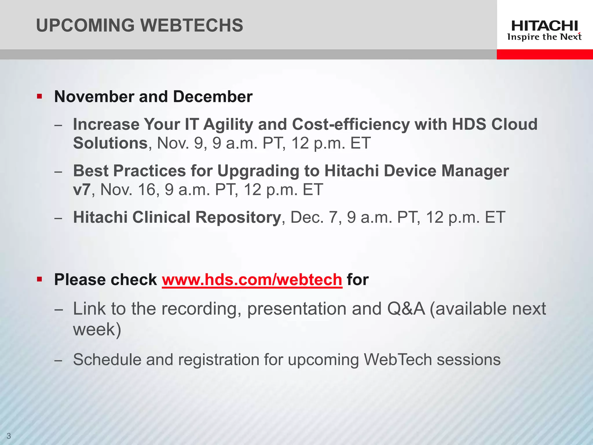 UPCOMING WEBTECHS


 November and December
  ‒ Increase Your IT Agility and Cost-efficiency with HDS Cloud
    Solutions, Nov. 9, 9 a.m. PT, 12 p.m. ET
  ‒ Best Practices for Upgrading to Hitachi Device Manager
    v7, Nov. 16, 9 a.m. PT, 12 p.m. ET
  ‒ Hitachi Clinical Repository, Dec. 7, 9 a.m. PT, 12 p.m. ET


 Please check www.hds.com/webtech for
  ‒ Link to the recording, presentation and Q&A (available next
    week)
  ‒ Schedule and registration for upcoming WebTech sessions
 