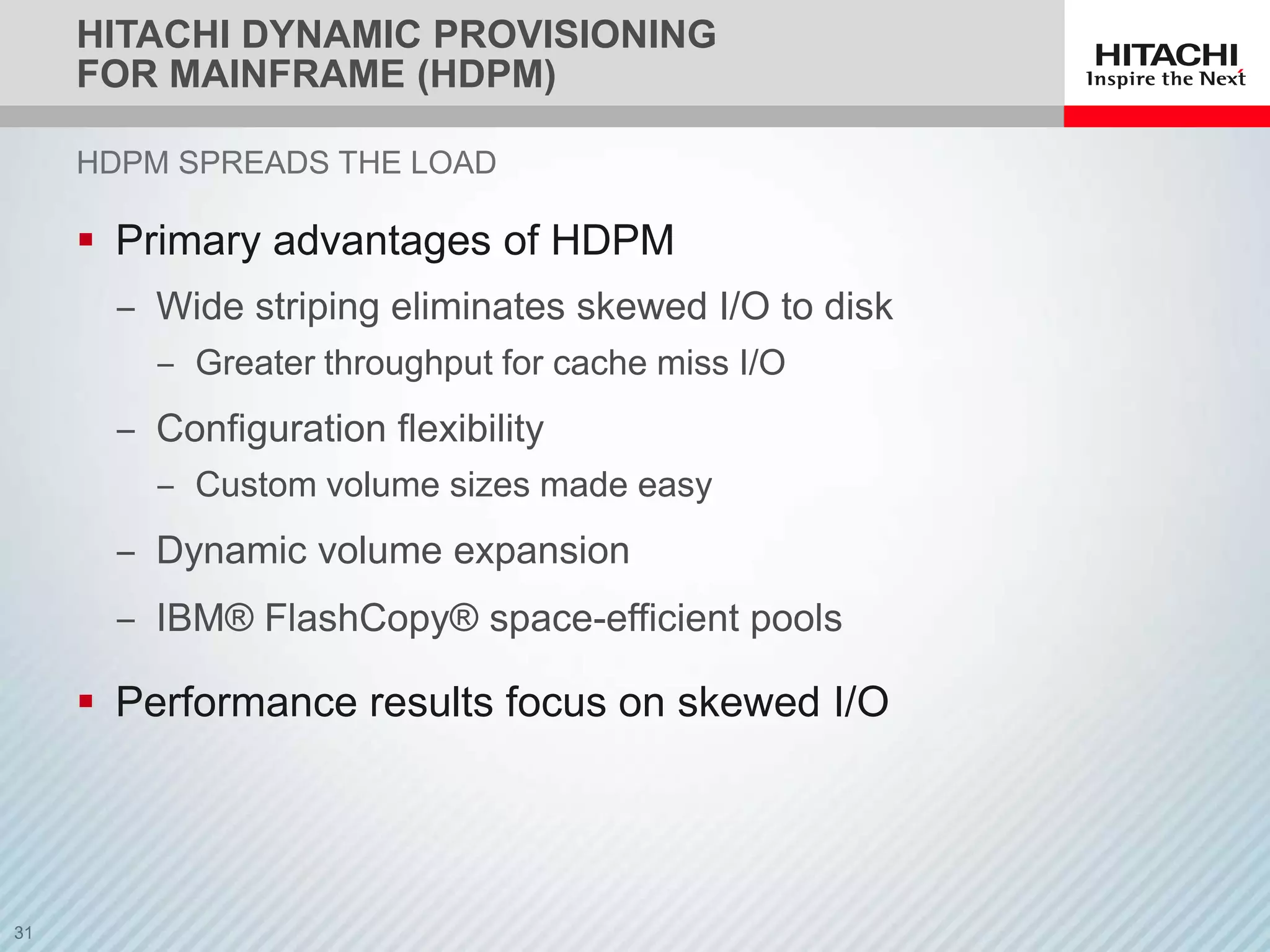 HITACHI DYNAMIC PROVISIONING
FOR MAINFRAME (HDPM)

HDPM SPREADS THE LOAD

 Primary advantages of HDPM
 ‒ Wide striping eliminates skewed I/O to disk
    ‒ Greater throughput for cache miss I/O
 ‒ Configuration flexibility
    ‒ Custom volume sizes made easy
 ‒ Dynamic volume expansion
 ‒ IBM® FlashCopy® space-efficient pools

 Performance results focus on skewed I/O
 