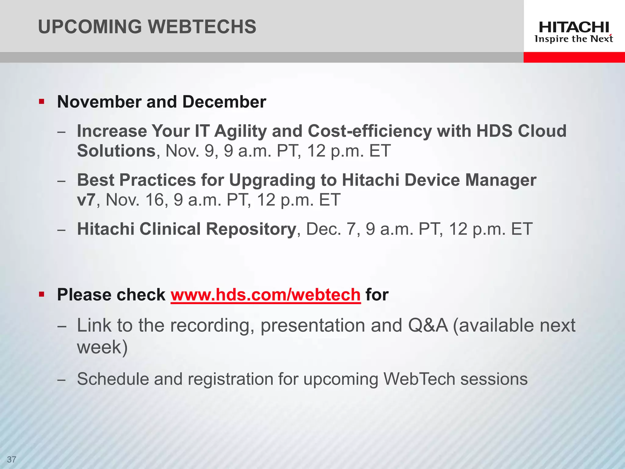 UPCOMING WEBTECHS


 November and December
  ‒ Increase Your IT Agility and Cost-efficiency with HDS Cloud
    Solutions, Nov. 9, 9 a.m. PT, 12 p.m. ET
  ‒ Best Practices for Upgrading to Hitachi Device Manager
    v7, Nov. 16, 9 a.m. PT, 12 p.m. ET
  ‒ Hitachi Clinical Repository, Dec. 7, 9 a.m. PT, 12 p.m. ET


 Please check www.hds.com/webtech for
  ‒ Link to the recording, presentation and Q&A (available next
    week)
  ‒ Schedule and registration for upcoming WebTech sessions
 