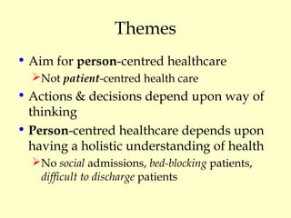 Themes
• Aim for person-centred healthcare
Not patient-centred health care
• Actions & decisions depend upon way of
thinking
• Person-centred healthcare depends upon
having a holistic understanding of health
No social admissions, bed-blocking patients,
difficult to discharge patients
 