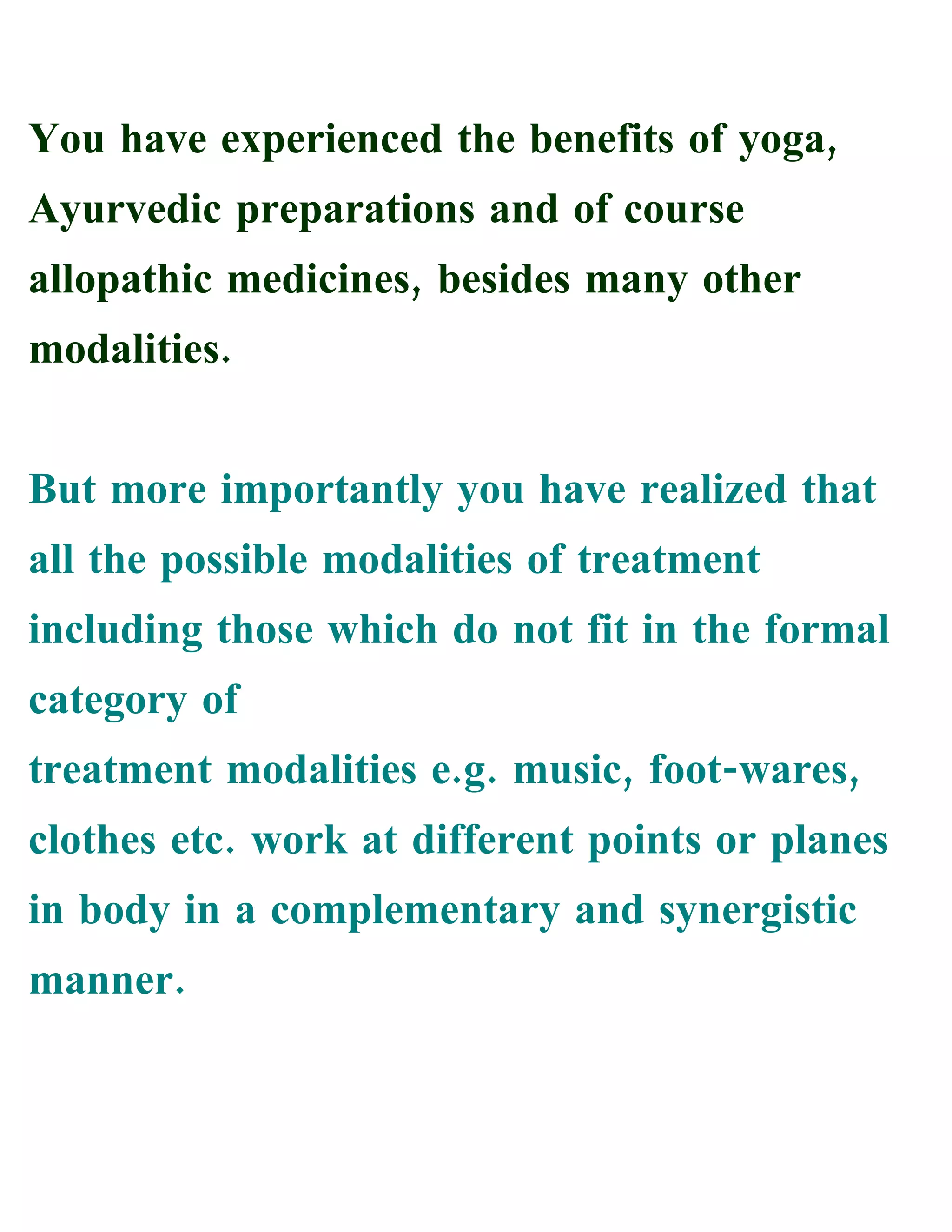 You have experienced the benefits of yoga,
Ayurvedic preparations and of course
allopathic medicines, besides many other
modalities.
But more importantly you have realized that
all the possible modalities of treatment
including those which do not fit in the formal
category of
treatment modalities e.g. music, foot-wares,
clothes etc. work at different points or planes
in body in a complementary and synergistic
manner.