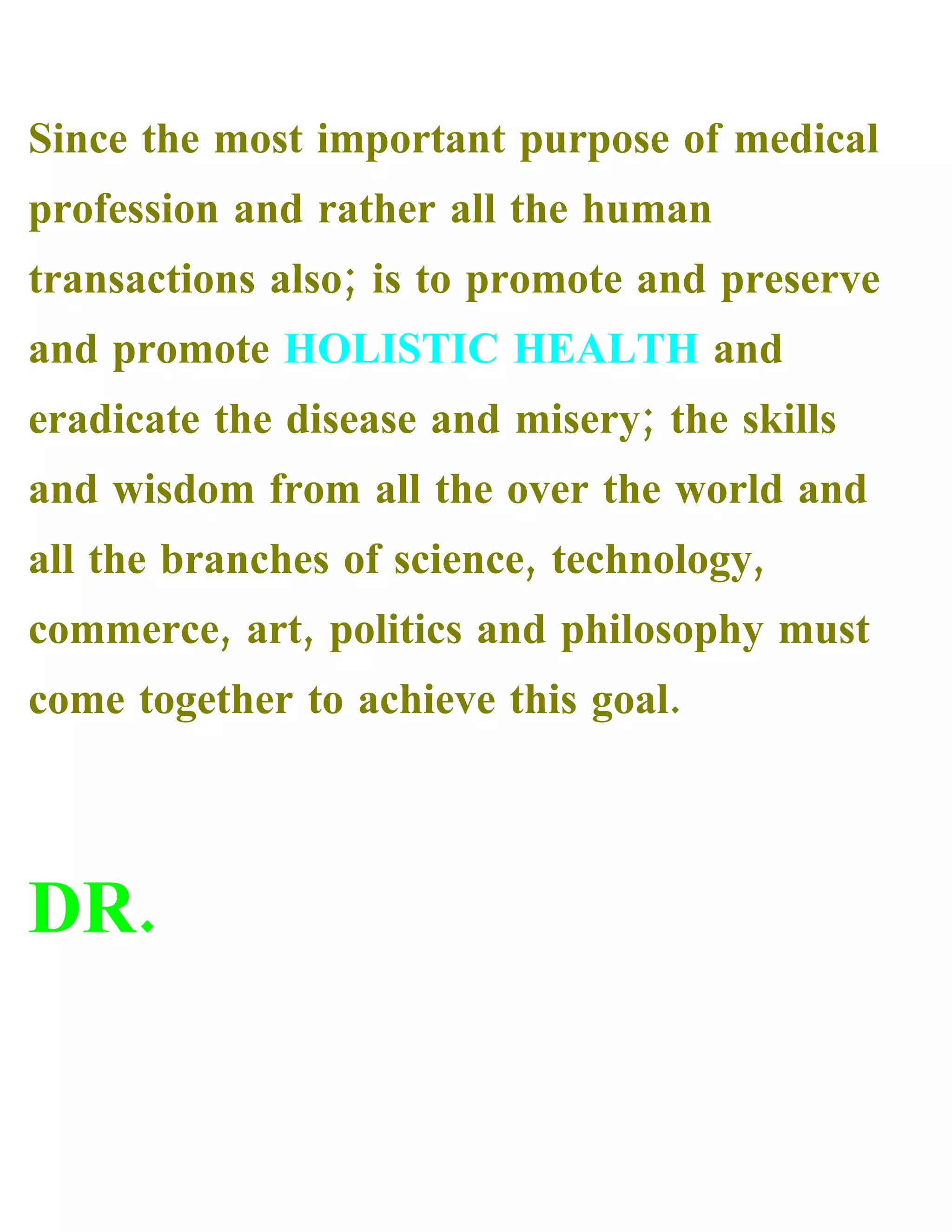 Since the most important purpose of medical
profession and rather all the human
transactions also; is to promote and preserve
and promote HOLISTIC HEALTH and
eradicate the disease and misery; the skills
and wisdom from all the over the world and
all the branches of science, technology,
commerce, art, politics and philosophy must
come together to achieve this goal.
DR.