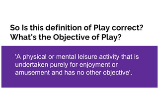 So Is this definition of Play correct?
What's the Objective of Play?
'A physical or mental leisure activity that is
undert...