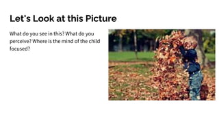 Let's Look at this Picture
What do you see in this? What do you
perceive? Where is the mind of the child
focused?
 