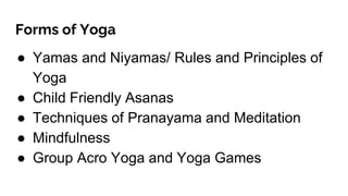 Forms of Yoga
● Yamas and Niyamas/ Rules and Principles of
Yoga
● Child Friendly Asanas
● Techniques of Pranayama and Meditation
● Mindfulness
● Group Acro Yoga and Yoga Games
 