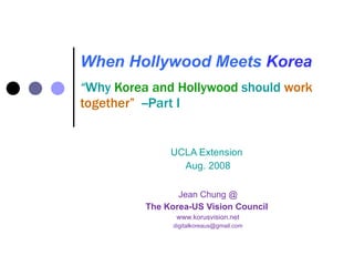 When Hollywood Meets   Korea “ Why  Korea and Hollywood  should  work together”  --Part I UCLA Extension  Aug. 2008 Jean Chung @ The Korea-US Vision Council  www.korusvision.net [email_address] 