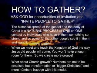 What about Church growth? Numbers are not to be despised but transformation or “bigger Christians” and more numbers happen with this model. The historical spread of the gospel and the body of Christ is a NATURAL PROCESS of ONE on ONE contact by individuals who have in them something so strong and so powerful that other people see it in them and want it.  When we meet and teach the Kingdom of God the way Jesus did people will come. You won’t have enough room for them.  So we create more groups! ASK GOD for opportunities of invitation and  “INVITE PEOPLE TO GATHER” HOW TO GATHER? 