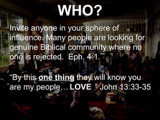 WHO? Invite anyone in your sphere of influence. Many people are looking for genuine Biblical community where no one is rejected.  Eph. 4:1.  “ By this  one thing  they will know you are my people…  ” John 13:33-35  LOVE 