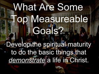 What Are Some  Top Measureable Goals?  Develop the spiritual maturity to do the basic things that  demonstrate  a life in Christ. 