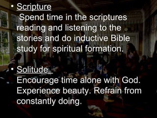 Scripture   Spend time in the scriptures reading and listening to the stories and do inductive Bible study for spiritual formation. Solitude   Encourage time alone with God. Experience beauty. Refrain from constantly doing. 
