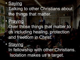 Saying Talking to other Christians about the things that matter. Praying Over those things that matter to us including healing, protection and freedom in Christ. Staying In fellowship with other Christians.  Isolation makes us a target. 
