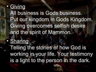 Giving All business is Gods business.  Put our kingdom in Gods Kingdom. Giving overcomes selfish desire and the spirit of Mammon.  Sharing Telling the stories of how God is working in your life. Your testimony is a light to the person in the dark. 