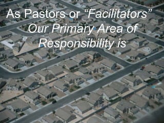 As Pastors or  “Facilitators”  Our Primary Area of Responsibility is 