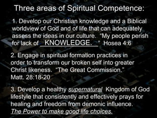 2. Engage in spiritual formation practices in order to transform our broken self into greater Christ likeness.  “The Great Commission.”  Matt. 28:18-20 3. Develop a healthy  supernatural   Kingdom of God lifestyle that consistently and effectively prays for healing and freedom from demonic influence.   The Power to make good life choices. 1. Develop our Christian knowledge and a Biblical worldview of God and of life that can adequately assess the ideas in our culture.  “My people perish for lack of _________________”  Hosea 4:6 Three areas of Spiritual Competence: KNOWLEDGE. 