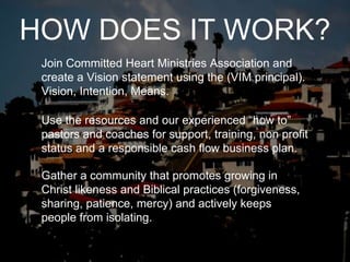 Use the resources and our experienced “how to” pastors and coaches for support, training, non profit status and a responsible cash flow business plan. Join Committed Heart Ministries Association and create a Vision statement using the (VIM principal). Vision, Intention, Means. Gather a community that promotes growing in Christ likeness and Biblical practices (forgiveness, sharing, patience, mercy) and actively keeps people from isolating. HOW DOES IT WORK? 