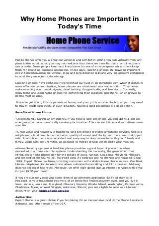 Why Home Phones are Important in
Today's Time
Mobile phones offer you a great convenience and comfort in letting you talk virtually from any
place in the world. What you may not realize is that there are benefits that a land line phone
can provide. Some people keep land line phones in case of an emergency while others keep
them for executing business operations. These days, land line phones still have an important
role in telecommunication. Overall, local and long distance calls are very inexpensive compared
to what they were just a decade ago.
Land line phones have completely transformed our lives in an incredible way. When it comes to
some effective communication, home phones are considered as a viable option. They never
make us worry about weak signals, dead battery, dropped calls, and line static. Currently,
many firms are using home phones for performing their business operations, which proves to
be the most reliable.
If you’ve got young kids or parents at home, and your job is outside the home, you may need
to stay in touch with them. In such situation, having a land line phone is a good option.
Benefits of Home Phone:
• Access to 911 During an emergency, if you have a land line phone you can call 911 and an
emergency center automatically receive your location. This can save time and sometimes even
your life.
• Great value and reliability A traditional land line phone provides affordable services. Unlike a
cell phone, a land line phone has better quality of sound and clarity, and there are no dropped
calls. A land line phone is a consistent and easy way to stay connected with your friends and
family. Local calls are unlimited, as opposed to mobile service which limits your minutes.
• Home Security systems A land line phone provides a great layer of protection when
connected to a home security system. Understanding the necessity, the government has
introduced a home phone plan for the people of Iowa, Kansas, Louisiana, Maryland, Missouri,
and the rest of the US. No bill, no credit card, no contract and no charges are required. Since
1999, Expert Phone has been providing customers with reliable home phone service. Our Basic
Lifeline telephone plan in Wisconsin allows unlimited local calling and 911 accesses. Add long
distance calling at low rates. Moreover, we offer high-speed dial up internet services with email
for just $9.95 per month.
If you are currently receiving some form of government assistance like Food stamps or
Medicaid, or your household income is at or below the Federal poverty level, and you live in
Iowa, Kansas, Louisiana, Maryland, Missouri, Nevada, Rhode Island, Washington, Pennsylvania,
Oklahoma, Texas, or West Virginia, Arkansas, Illinois, you are eligible to receive a Lifeline
discount on your home phone service.
Author Bio:
Expert Phone is a great choice if you’re looking for an inexpensive local Home Phone Service in
Alabama, and other areas of the USA.
 