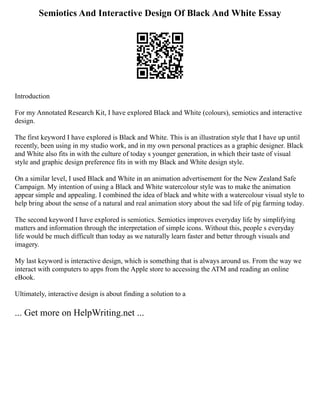Semiotics And Interactive Design Of Black And White Essay
Introduction
For my Annotated Research Kit, I have explored Black and White (colours), semiotics and interactive
design.
The first keyword I have explored is Black and White. This is an illustration style that I have up until
recently, been using in my studio work, and in my own personal practices as a graphic designer. Black
and White also fits in with the culture of today s younger generation, in which their taste of visual
style and graphic design preference fits in with my Black and White design style.
On a similar level, I used Black and White in an animation advertisement for the New Zealand Safe
Campaign. My intention of using a Black and White watercolour style was to make the animation
appear simple and appealing. I combined the idea of black and white with a watercolour visual style to
help bring about the sense of a natural and real animation story about the sad life of pig farming today.
The second keyword I have explored is semiotics. Semiotics improves everyday life by simplifying
matters and information through the interpretation of simple icons. Without this, people s everyday
life would be much difficult than today as we naturally learn faster and better through visuals and
imagery.
My last keyword is interactive design, which is something that is always around us. From the way we
interact with computers to apps from the Apple store to accessing the ATM and reading an online
eBook.
Ultimately, interactive design is about finding a solution to a
... Get more on HelpWriting.net ...
 