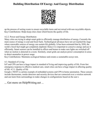Building Distribution Of Energy And Energy Distribution
up the process of sorting waste to ensure recyclable items and not mixed with non recyclable objects.
Key Contributions: Helps keep cities clean which boosts the quality of life.
4.2.2. Power and Energy Distribution
Many cities are trying to adopt smart grids to efficiently manage distribution of energy. Currently the
main source of energy is coal and fossil fuels. Technological advances have not yet reached the stage
where renewable sources of energy can sustain life globally. It has been estimated that by 2050, the
world s fossil fuel might get completely depleted. Hence it is important to conserve energy and use it
efficiently. Smart sensors can be installed in offices and homes to make sure lights are switched off
when no motion is detected in a room. Similarly, smart grids can analyze power consumption in areas
to detect anomalies in power usage.
Key Contributions: Maintains ecological balance and creates a sustainable ecosys tem.
4.3. Standard of Living
IoT and CPS can have a huge impact in standard of living and improving quality of life. From fast
emergency response to effective medical care, smart cities can have a huge impact in affecting quality
of life. 4.3.1. Quality of life
Google s NEST is a prime example of embedded systems and CPS in home automation. These sensors
include thermostats, smoke detectors and security devices that are connected over a wireless network
and can learn from surroundings to make changes in configurations based on the user s
... Get more on HelpWriting.net ...
 