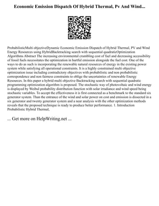 Economic Emission Dispatch Of Hybrid Thermal, Pv And Wind...
ProbabilisticMulti objectiveDynamic Economic Emission Dispatch of Hybrid Thermal, PV and Wind
Energy Resources using HybridBacktracking search with sequential quadraticOptimization
Algorithms Abstract The increasing environmental crumbling cost of fuel and decreasing accessibility
of fossil fuels necessitates the optimization in hurtful emission alongside the fuel cost. One of the
ways to do as such is incorporating the renewable natural resources of energy in the existing power
system while satisfying all operational constraints. It is a highly constrained multi objective
optimization issue including contradictory objectives with probabilistic and non probabilistic
correspondence and non fairness constraints to oblige the uncertainties of renewable Energy
Resources. In this paper a hybrid multi objective Backtracking search with sequential quadratic
programming optimization algorithm is proposed. The stochastic way of photovoltaic and wind energy
is displayed by Weibul probability distribution function with solar irradiance and wind speed being
stochastic variables. To accept the effectiveness it is first connected as a benchmark to the standard six
generator system. Than the entrance of the wind and solar power on cost and emission is dissected in a
six generator and twenty generator system and a near analysis with the other optimization methods
reveals that the proposed technique is ready to produce better performance. 1. Introduction
Probabilistic Hybrid Thermal,
... Get more on HelpWriting.net ...
 